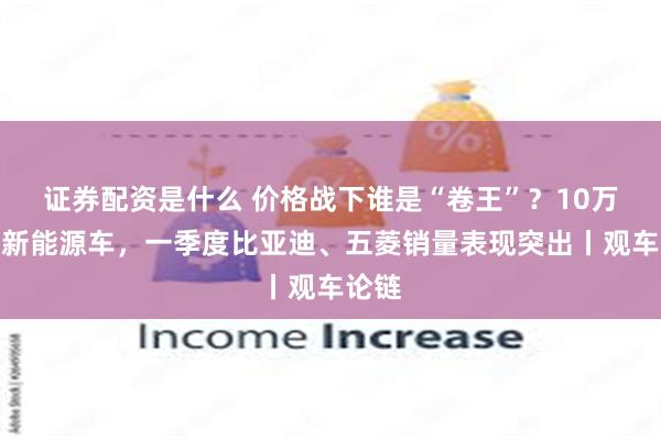 证券配资是什么 价格战下谁是“卷王”？10万以内新能源车，一季度比亚迪、五菱销量表现突出丨观车论链