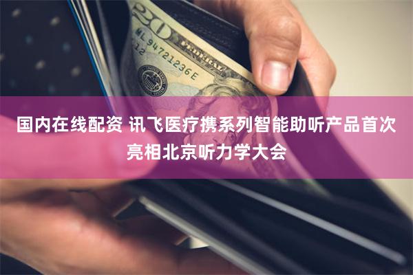 国内在线配资 讯飞医疗携系列智能助听产品首次亮相北京听力学大会