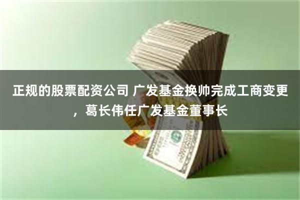 正规的股票配资公司 广发基金换帅完成工商变更，葛长伟任广发基金董事长