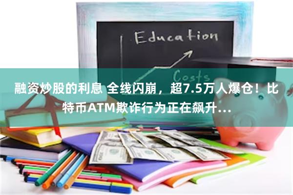 融资炒股的利息 全线闪崩，超7.5万人爆仓！比特币ATM欺诈行为正在飙升…