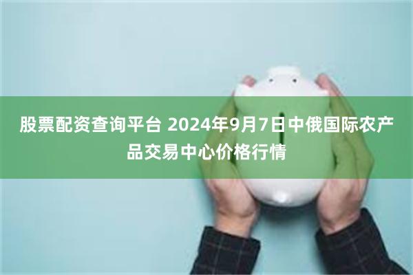 股票配资查询平台 2024年9月7日中俄国际农产品交易中心价格行情