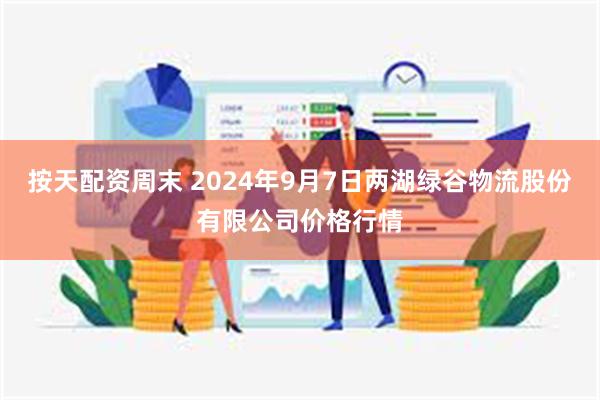 按天配资周末 2024年9月7日两湖绿谷物流股份有限公司价格行情