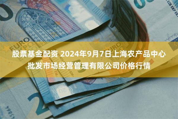 股票基金配资 2024年9月7日上海农产品中心批发市场经营管理有限公司价格行情