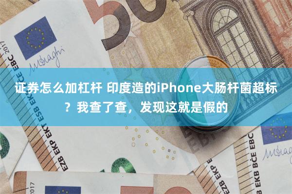 证券怎么加杠杆 印度造的iPhone大肠杆菌超标？我查了查，发现这就是假的