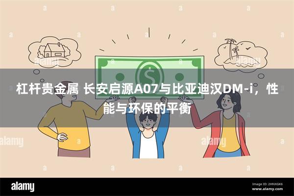 杠杆贵金属 长安启源A07与比亚迪汉DM-i，性能与环保的平衡