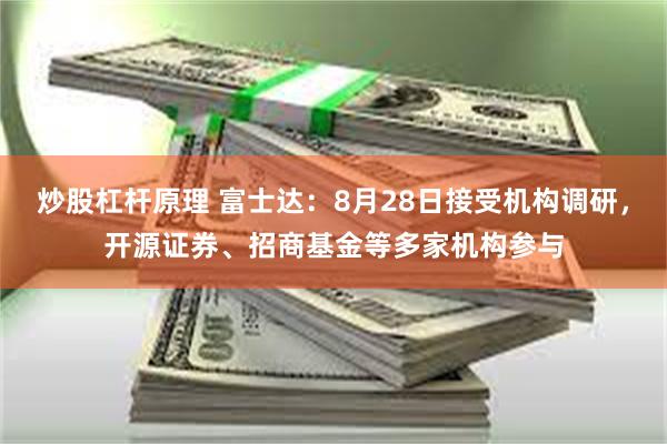 炒股杠杆原理 富士达：8月28日接受机构调研，开源证券、招商基金等多家机构参与