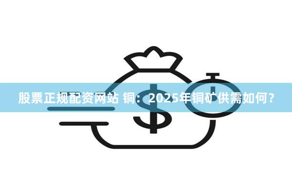 股票正规配资网站 铜：2025年铜矿供需如何？