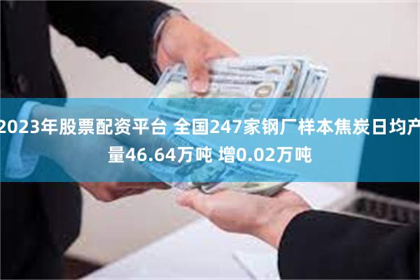 2023年股票配资平台 全国247家钢厂样本焦炭日均产量46.64万吨 增0.02万吨