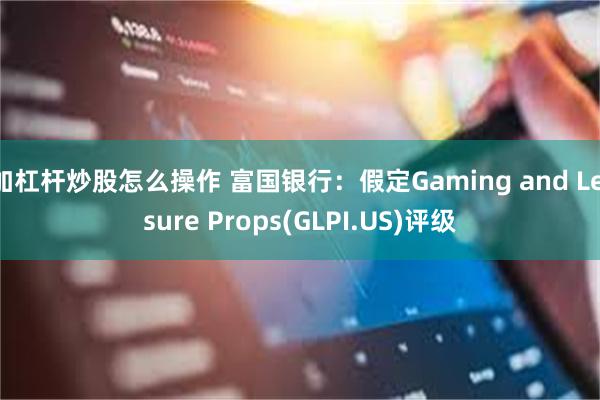 加杠杆炒股怎么操作 富国银行：假定Gaming and Leisure Props(GLPI.US)评级