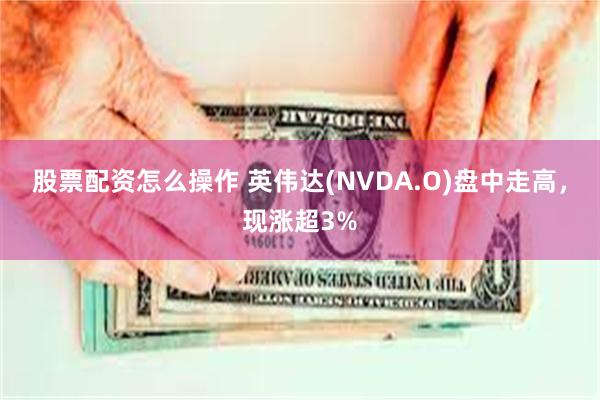 股票配资怎么操作 英伟达(NVDA.O)盘中走高，现涨超3%