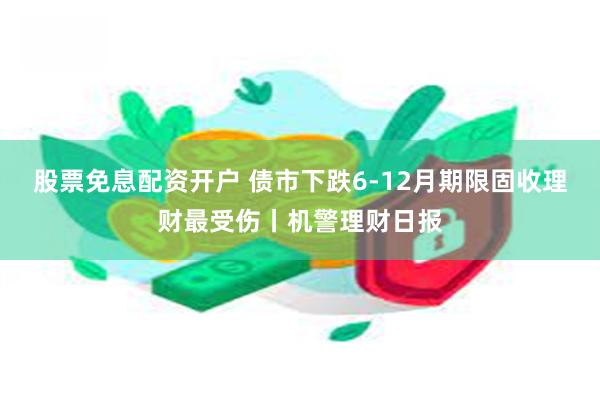 股票免息配资开户 债市下跌6-12月期限固收理财最受伤丨机警理财日报