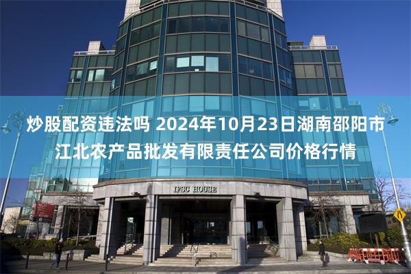 炒股配资违法吗 2024年10月23日湖南邵阳市江北农产品批发有限责任公司价格行情