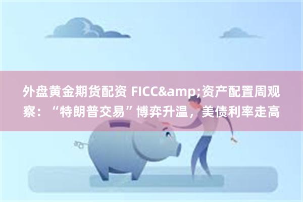 外盘黄金期货配资 FICC&资产配置周观察：“特朗普交易”博弈升温，美债利率走高