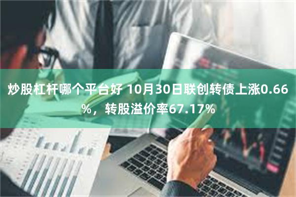 炒股杠杆哪个平台好 10月30日联创转债上涨0.66%，转股溢价率67.17%