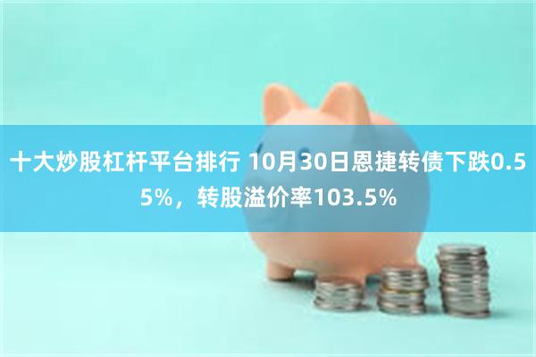 十大炒股杠杆平台排行 10月30日恩捷转债下跌0.55%，转股溢价率103.5%