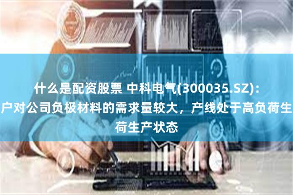 什么是配资股票 中科电气(300035.SZ)：下游客户对公司负极材料的需求量较大，产线处于高负荷生产状态