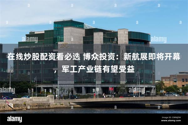 在线炒股配资看必选 博众投资：新航展即将开幕，军工产业链有望受益