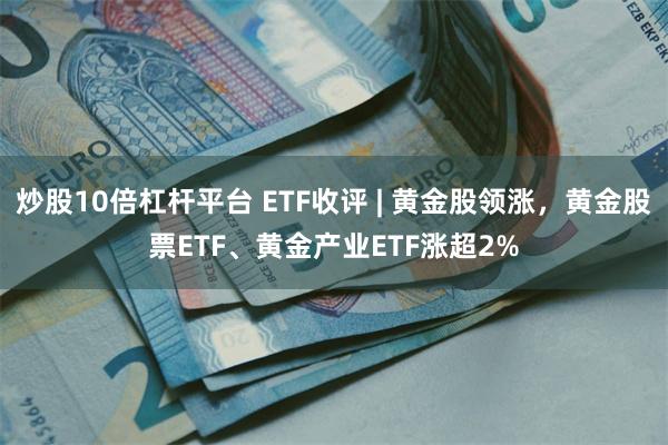 炒股10倍杠杆平台 ETF收评 | 黄金股领涨，黄金股票ETF、黄金产业ETF涨超2%