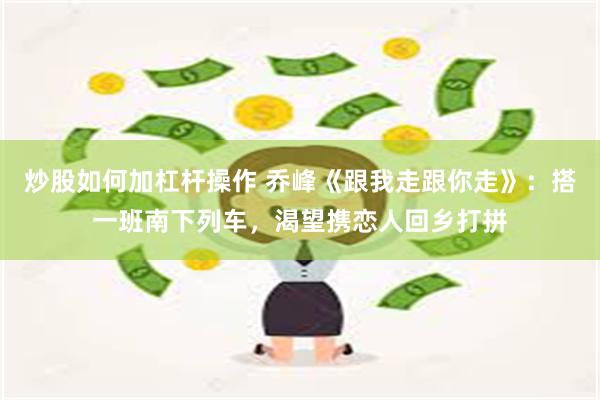 炒股如何加杠杆操作 乔峰《跟我走跟你走》：搭一班南下列车，渴望携恋人回乡打拼