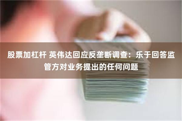 股票加杠杆 英伟达回应反垄断调查：乐于回答监管方对业务提出的任何问题