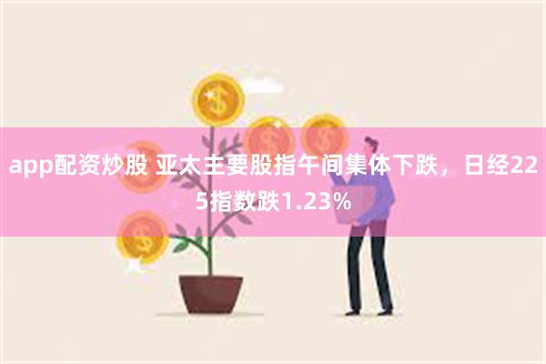 app配资炒股 亚太主要股指午间集体下跌，日经225指数跌1.23%