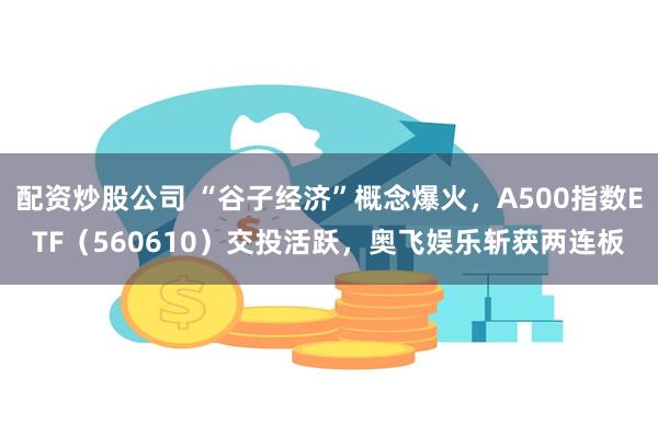 配资炒股公司 “谷子经济”概念爆火，A500指数ETF（560610）交投活跃，奥飞娱乐斩获两连板