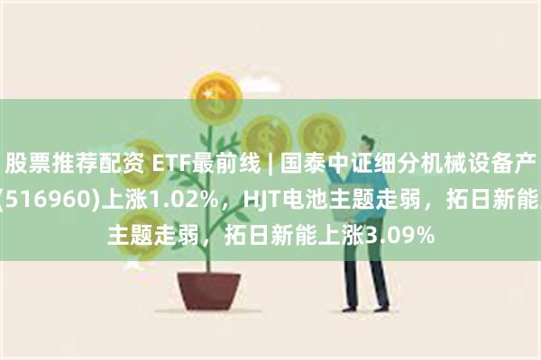 股票推荐配资 ETF最前线 | 国泰中证细分机械设备产业主题ETF(516960)上涨1.02%，HJT电池主题走弱，拓日新能上涨3.09%