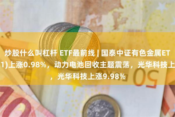 炒股什么叫杠杆 ETF最前线 | 国泰中证有色金属ETF(159881)上涨0.98%，动力电池回收主题震荡，光华科技上涨9.98%