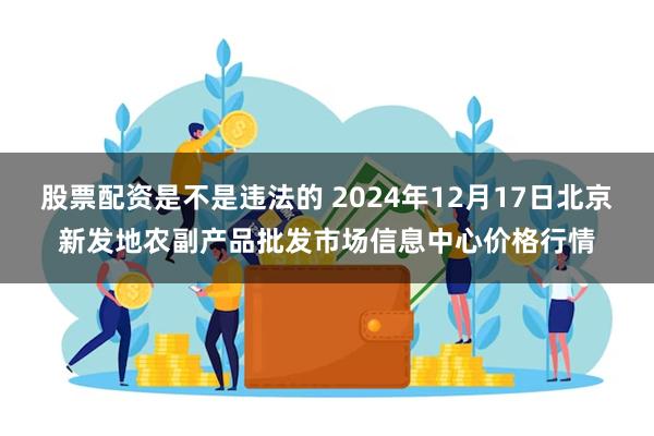 股票配资是不是违法的 2024年12月17日北京新发地农副产品批发市场信息中心价格行情