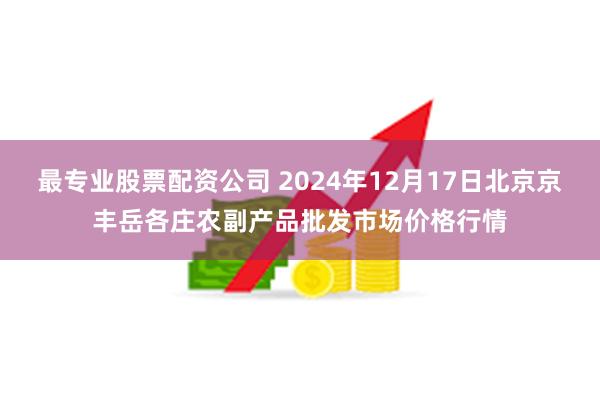 最专业股票配资公司 2024年12月17日北京京丰岳各庄农副产品批发市场价格行情