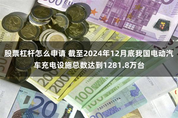 股票杠杆怎么申请 截至2024年12月底我国电动汽车充电设施总数达到1281.8万台