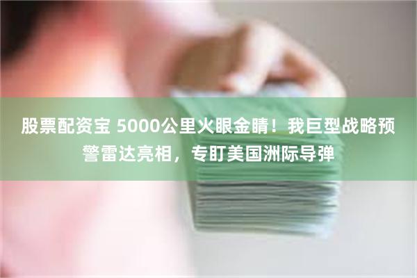 股票配资宝 5000公里火眼金睛！我巨型战略预警雷达亮相，专盯美国洲际导弹