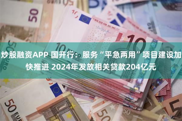 炒股融资APP 国开行：服务“平急两用”项目建设加快推进 2024年发放相关贷款204亿元