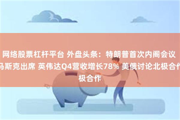 网络股票杠杆平台 外盘头条：特朗普首次内阁会议 马斯克出席 英伟达Q4营收增长78% 美俄讨论北极合作